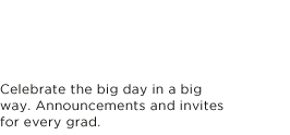 CELEBRATE THE BIG DAY IN A BIG WAY. ANNOUNCEMENTS AND INVITES FOR EVERY GRAD.