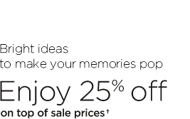 BRIGHT IDEAS TO MAKE YOUR MEMORIES POP. ENJOY 25% OFF ON TOP OF SALE PRICES†