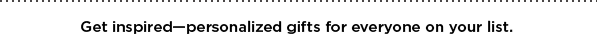 GET INSPIRED–PERSONALIZED GIFTS FOR EVERYONE ON YOUR LIST.