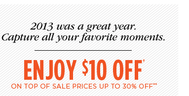 2013 WAS A GREAT YEAR. CAPTURE ALL YOUR FAVORITE MOMENTS. ENJOY $10 OFF† ON TOP OF SALE PRICES UP TO 30% OFF**