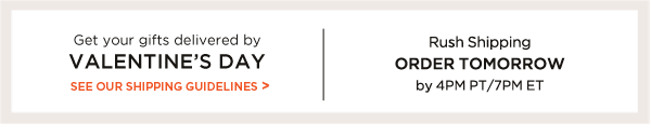 GET YOUR GIFTS DELIVERED BY VALENTINE’S DAY. SEE OUR SHIPPING GUIDELINES.