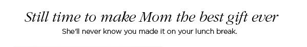 Still time to make Mom the best gift ever - She’ll never know you made it on your lunch break.
