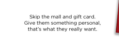 SKIP THE MALL AND GIFT CARD. GIVE THEM SOMETHING PERSONAL, THAT’S WHAT THEY REALLY WANT.