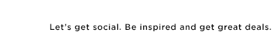 Let's get social. Be inspired and get great deals.