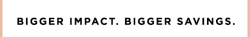BIGGER IMPACT. BIGGER SAVINGS.