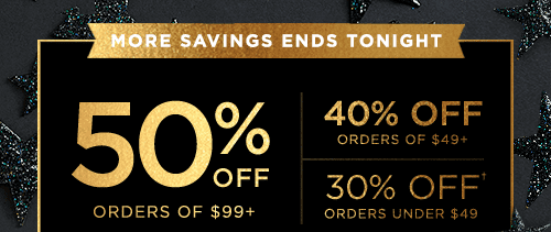 MORE SAVINGS ENDS TONIGHT. 50% OFF ORDERS OF $99+ 40% OFF ORDERS $49+ 30% OFF† ORDERS UNDER $49