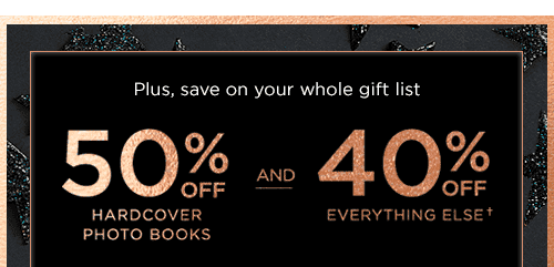 PLUS, SAVE ON YOUR WHOLE GIFT LIST. 50% OFF HARDCOVER PHOTO BOOKS AND 40% OFF EVERTHING ELSE&#dagger;