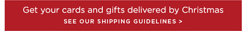 Get your cards and gifts delivered by Christmas SEE OUR SHIPPING GUIDELINES