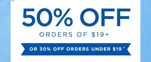 50% OFF ORDERS OF $19+ OR 30% OFF ORDERS UNDER $19†