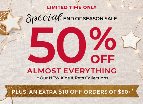 50% OFF ALMOST EVERYTHING PLUS OUR NEW KIDS AND PETS COLLECTIONS. PLUS, AN EXTRA $10 OFF ORDER OF $50+*
