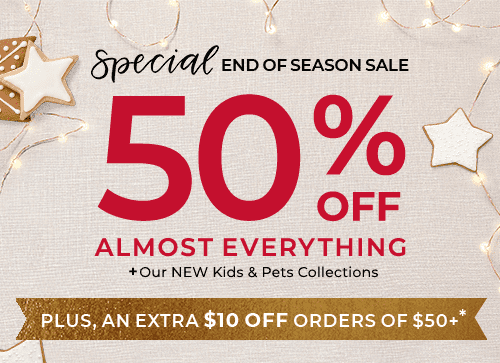 50% OFF ALMOST EVERYTHING PLUS OUR NEW KIDS AND PETS COLLECTIONS. PLUS, AN EXTRA $10 OFF ORDER OF $50+*